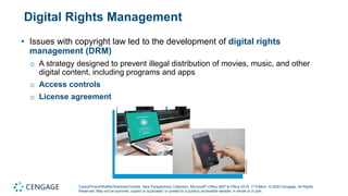 Carey/Pinard/Shaffer/Shellman/Vodnik, New Perspectives Collection, Microsoft® Office 365® & Office 2019, 1st Edition. © 2020 Cengage. All Rights
Reserved. May not be scanned, copied or duplicated, or posted to a publicly accessible website, in whole or in part.
Digital Rights Management
• Issues with copyright law led to the development of digital rights
management (DRM)
o A strategy designed to prevent illegal distribution of movies, music, and other
digital content, including programs and apps
o Access controls
o License agreement
 