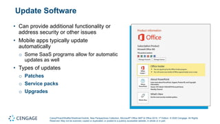 Carey/Pinard/Shaffer/Shellman/Vodnik, New Perspectives Collection, Microsoft® Office 365® & Office 2019, 1st Edition. © 2020 Cengage. All Rights
Reserved. May not be scanned, copied or duplicated, or posted to a publicly accessible website, in whole or in part.
Update Software
• Can provide additional functionality or
address security or other issues
• Mobile apps typically update
automatically
o Some SaaS programs allow for automatic
updates as well
• Types of updates
o Patches
o Service packs
o Upgrades
 