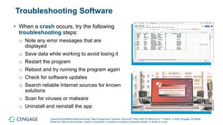 Carey/Pinard/Shaffer/Shellman/Vodnik, New Perspectives Collection, Microsoft® Office 365® & Office 2019, 1st Edition. © 2020 Cengage. All Rights
Reserved. May not be scanned, copied or duplicated, or posted to a publicly accessible website, in whole or in part.
Troubleshooting Software
• When a crash occurs, try the following
troubleshooting steps:
o Note any error messages that are
displayed
o Save data while working to avoid losing it
o Restart the program
o Reboot and try running the program again
o Check for software updates
o Search reliable Internet sources for known
solutions
o Scan for viruses or malware
o Uninstall and reinstall the app
 