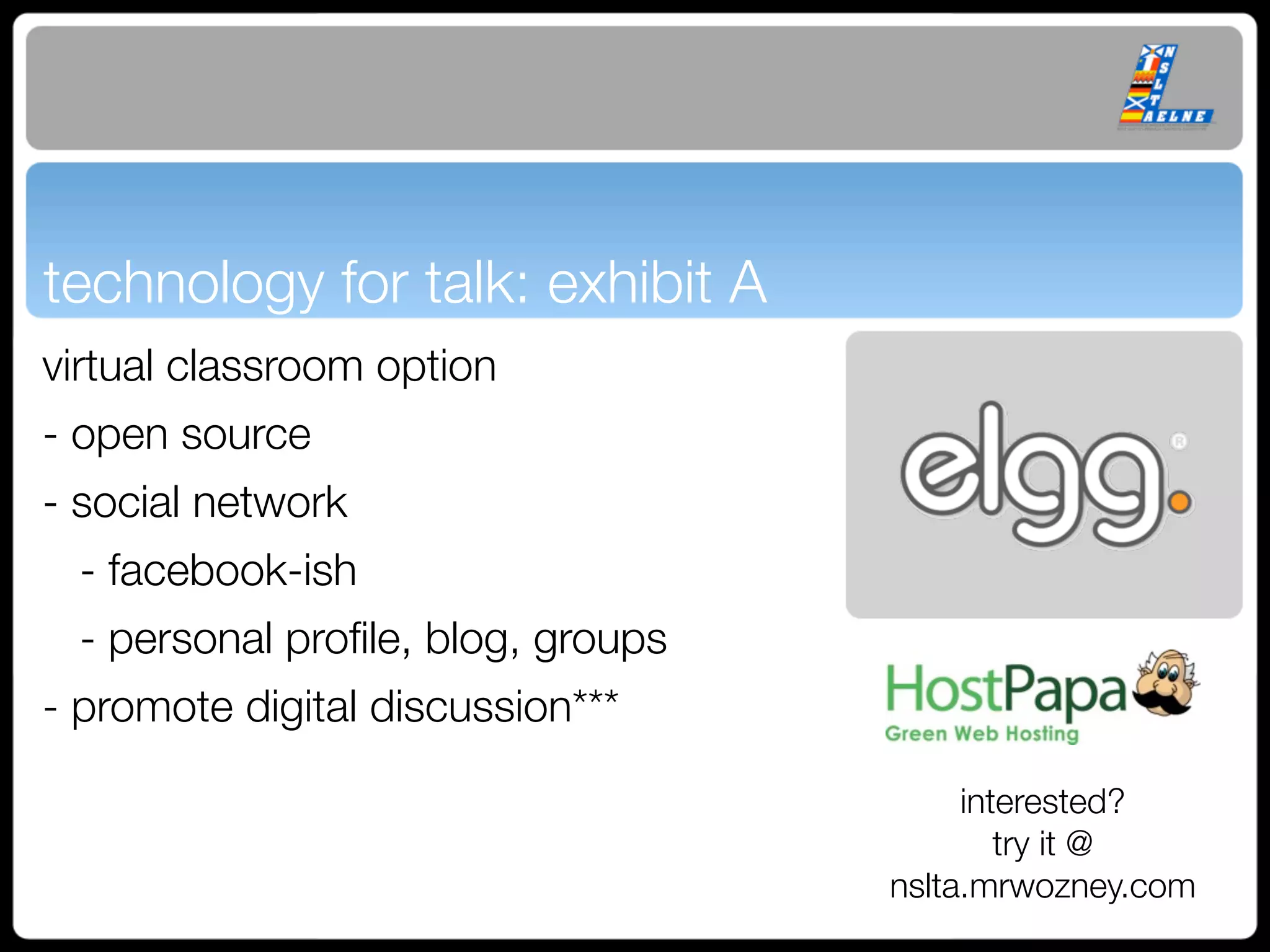 technology for talk: exhibit A
virtual classroom option
- open source
- social network
 - facebook-ish
 - personal proﬁle, blog, groups
- promote digital discussion***

                                        interested?
                                           try it @
                                   nslta.mrwozney.com
 