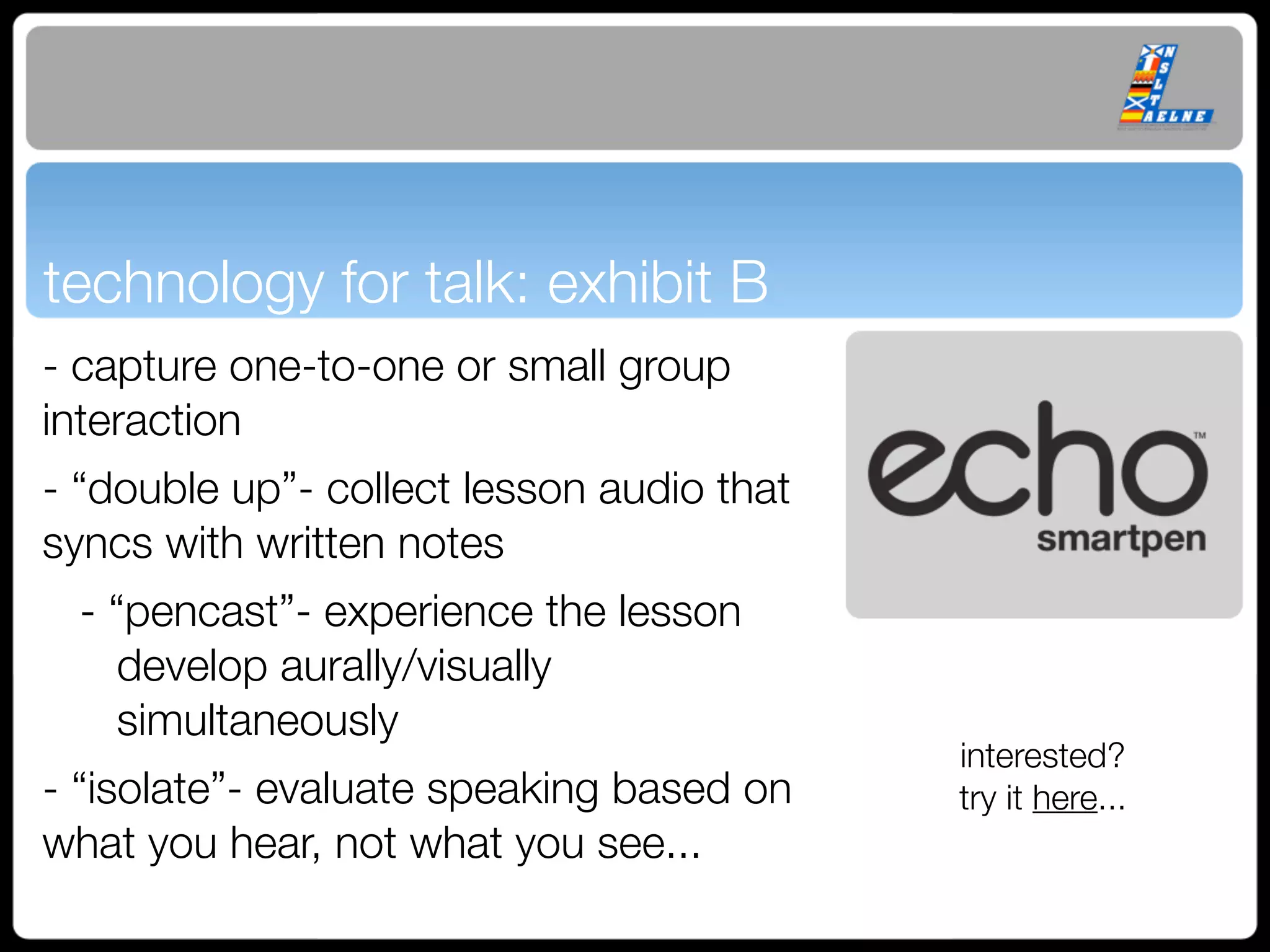 technology for talk: exhibit B
- capture one-to-one or small group
interaction
- “double up”- collect lesson audio that
syncs with written notes
 - “pencast”- experience the lesson
    develop aurally/visually
    simultaneously
                                           interested?
- “isolate”- evaluate speaking based on    try it here...
what you hear, not what you see...
 