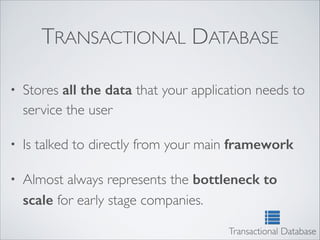 TRANSACTIONAL DATABASE
• Stores all the data that your application needs to
service the user	

• Is talked to directly from your main framework
• Almost always represents the bottleneck to
scale for early stage companies.
Transactional Database
 
