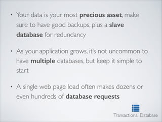 • Your data is your most precious asset, make
sure to have good backups, plus a slave
database for redundancy	

• As your application grows, it’s not uncommon to
have multiple databases, but keep it simple to
start	

• A single web page load often makes dozens or
even hundreds of database requests
Transactional Database
 