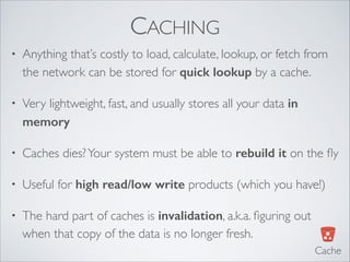 CACHING
• Anything that’s costly to load, calculate, lookup, or fetch from
the network can be stored for quick lookup by a cache.	

• Very lightweight, fast, and usually stores all your data in
memory
• Caches dies?Your system must be able to rebuild it on the ﬂy	

• Useful for high read/low write products (which you have!)	

• The hard part of caches is invalidation, a.k.a. ﬁguring out
when that copy of the data is no longer fresh.
Cache
 
