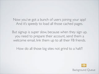 Now you’ve got a bunch of users joining your app!
And it’s speedy to load all those cached pages.	

!
But signup is super slow, because when they sign up,
you need to prepare their account, send them a
welcome email, link them up to all their FB friends.	

!
How do all those big sites not grind to a halt?!
Background Queue
 