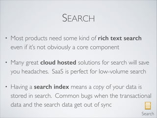 SEARCH
• Most products need some kind of rich text search
even if it’s not obviously a core component	

• Many great cloud hosted solutions for search will save
you headaches. SaaS is perfect for low-volume search	

• Having a search index means a copy of your data is
stored in search. Common bugs when the transactional
data and the search data get out of sync
Search
 