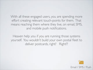 With all these engaged users, you are spending more
effort creating relevant touch-points for them. That
means reaching them where they live, on email, SMS,
and mobile push notiﬁcations.	

!
Heaven help you if you are running those systems
yourself. You wouldn’t build your own postal ﬂeet to
deliver postcards, right? Right??	

Email / SMS / Push
 