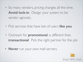• So many vendors, pricing changes all the time.
Avoid lock-in. Design your system to be
vendor agnostic.	

• Pick services that have lots of users like you
• Outreach for promotional, is different than
transactional. Pick the right partner for the job	

• Never run your own mail servers
Email / SMS / Push
 