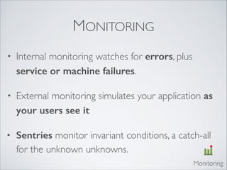 MONITORING
• Internal monitoring watches for errors, plus
service or machine failures.	

• External monitoring simulates your application as
your users see it	

• Sentries monitor invariant conditions, a catch-all
for the unknown unknowns.
Monitoring
 