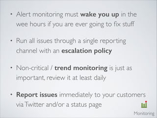 • Alert monitoring must wake you up in the
wee hours if you are ever going to ﬁx stuff	

• Run all issues through a single reporting
channel with an escalation policy	

• Non-critical / trend monitoring is just as
important, review it at least daily	

• Report issues immediately to your customers
viaTwitter and/or a status page
Monitoring
 