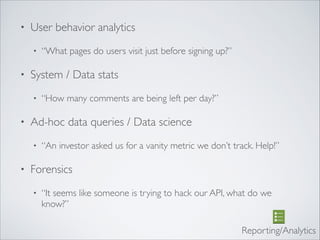• User behavior analytics	

• “What pages do users visit just before signing up?”	

• System / Data stats	

• “How many comments are being left per day?”	

• Ad-hoc data queries / Data science	

• “An investor asked us for a vanity metric we don’t track. Help!”	

• Forensics	

• “It seems like someone is trying to hack our API, what do we
know?”
Reporting/Analytics
 