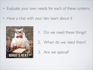 • Evaluate your own needs for each of these systems	

• Have a chat with your dev team about it
1. Do we need these things?	

2. When do we need them?	

3. Are we special?
 