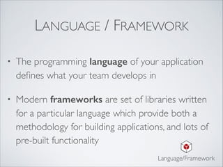 LANGUAGE / FRAMEWORK
• The programming language of your application
deﬁnes what your team develops in	

• Modern frameworks are set of libraries written
for a particular language which provide both a
methodology for building applications, and lots of
pre-built functionality
Language/Framework
 