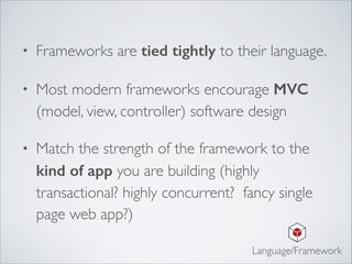 • Frameworks are tied tightly to their language.	

• Most modern frameworks encourage MVC
(model, view, controller) software design	

• Match the strength of the framework to the
kind of app you are building (highly
transactional? highly concurrent? fancy single
page web app?)
Language/Framework
 