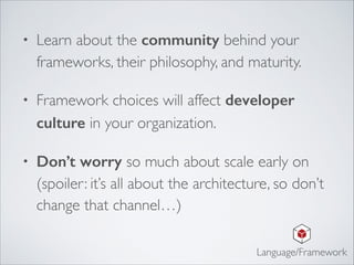 • Learn about the community behind your
frameworks, their philosophy, and maturity. 	

• Framework choices will affect developer
culture in your organization.	

• Don’t worry so much about scale early on
(spoiler: it’s all about the architecture, so don’t
change that channel…)
Language/Framework
 