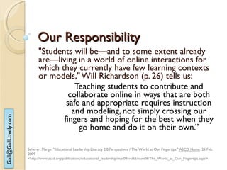 Our Responsibility "Students will be—and to some extent already are—living in a world of online interactions for which they currently have few learning contexts or models," Will Richardson (p. 26) tells us:  Teaching students to contribute and collaborate online in ways that are both safe and appropriate requires instruction and modeling, not simply crossing our fingers and hoping for the best when they go home and do it on their own.” Scherer, Marge. "Educational Leadership:Literacy 2.0:Perspectives / The World at Our Fingertips."  ASCD Home . 25 Feb. 2009  <http://www.ascd.org/publications/educational_leadership/mar09/vol66/num06/The_World_at_Our_Fingertips.aspx>.  