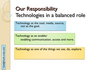 Our Responsibility Technologies in a balanced role Technology as the tool, media, source, not as the goal. Technology as one of the things we use, do, explore. Technology as an enabler  enabling communication, access and more. 