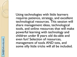 Using technologies with little learners requires patience, strategy, and excellent technological resources. This session will share management ideas, technological tools, and online resources that will make powerful learning with technology and children under 8 years old do-able and even fun! Selection of resources, management of tools AND tots, and some silly little tricks will all be included. 