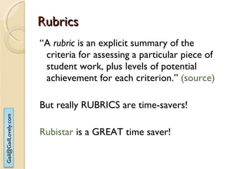 Rubrics “ A  rubric  is an explicit summary of the criteria for assessing a particular piece of student work, plus levels of potential achievement for each criterion.”  (source) But really RUBRICS are time-savers! Rubistar  is a GREAT time saver! 