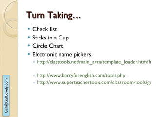 Turn Taking… Check list Sticks in a Cup Circle Chart Electronic name pickers http://classtools.net/main_area/template_loader.htm?fruit_machine   http://www.barryfunenglish.com/tools.php   http://www.superteachertools.com/classroom-tools/group-maker.php 