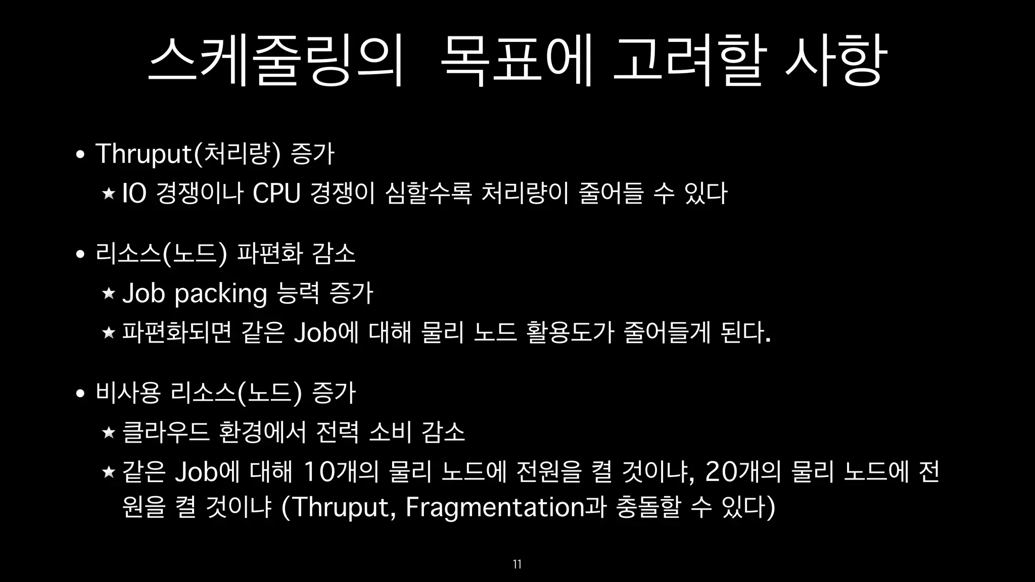 스케줄링의 목표에 고려할 사항
• Thruput(처리량) 증가
IO 경쟁이나 CPU 경쟁이 심할수록 처리량이 줄어들 수 있다
• 리소스(노드) 파편화 감소
Job packing 능력 증가
파편화되면 같은 Job에 대해 물리 노드 활용도가 줄어들게 된다.
• 비사용 리소스(노드) 증가
클라우드 환경에서 전력 소비 감소
같은 Job에 대해 10개의 물리 노드에 전원을 켤 것이냐, 20개의 물리 노드에 전
원을 켤 것이냐 (Thruput, Fragmentation과 충돌할 수 있다)
11
 