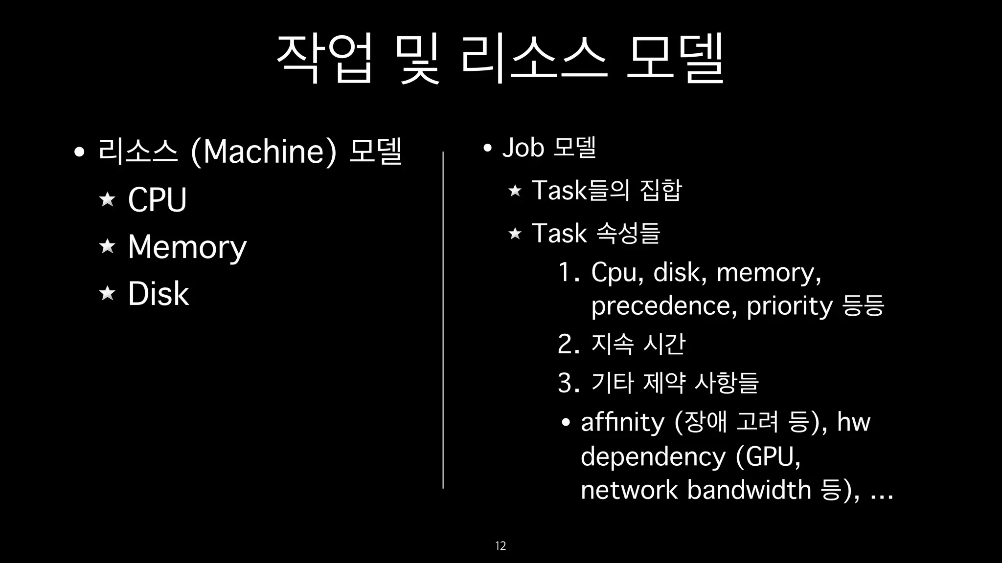 작업 및 리소스 모델
• 리소스 (Machine) 모델
CPU
Memory
Disk
12
• Job 모델
Task들의 집합
Task 속성들
1. Cpu, disk, memory,
precedence, priority 등등
2. 지속 시간
3. 기타 제약 사항들
• afﬁnity (장애 고려 등), hw
dependency (GPU,
network bandwidth 등), …
 