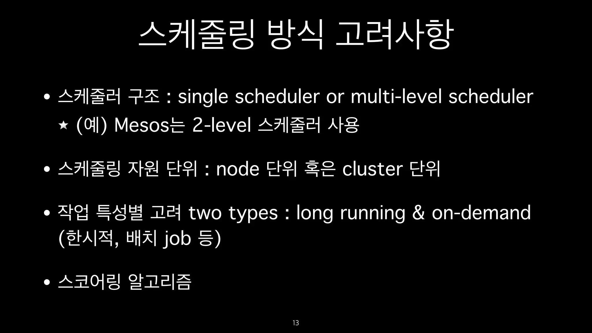 스케줄링 방식 고려사항
• 스케줄러 구조 : single scheduler or multi-level scheduler
(예) Mesos는 2-level 스케줄러 사용
• 스케줄링 자원 단위 : node 단위 혹은 cluster 단위
• 작업 특성별 고려 two types : long running & on-demand
(한시적, 배치 job 등)
• 스코어링 알고리즘
13
 