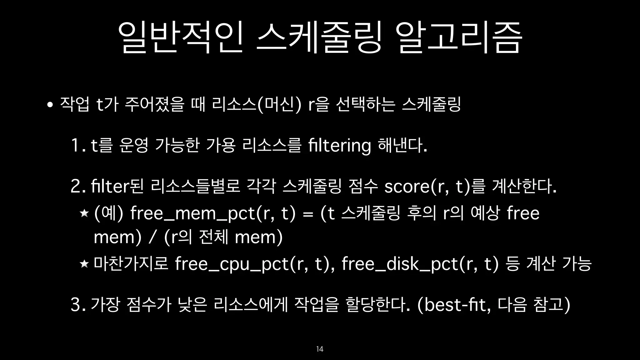 일반적인 스케줄링 알고리즘
• 작업 t가 주어졌을 때 리소스(머신) r을 선택하는 스케줄링
1. t를 운영 가능한 가용 리소스를 ﬁltering 해낸다.
2. ﬁlter된 리소스들별로 각각 스케줄링 점수 score(r, t)를 계산한다.
(예) free_mem_pct(r, t) = (t 스케줄링 후의 r의 예상 free
mem) / (r의 전체 mem)
마찬가지로 free_cpu_pct(r, t), free_disk_pct(r, t) 등 계산 가능
3. 가장 점수가 낮은 리소스에게 작업을 할당한다. (best-ﬁt, 다음 참고)
14
 