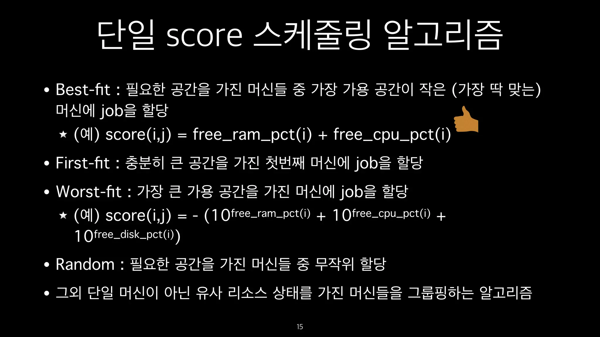 단일 score 스케줄링 알고리즘
• Best-ﬁt : 필요한 공간을 가진 머신들 중 가장 가용 공간이 작은 (가장 딱 맞는)
머신에 job을 할당
(예) score(i,j) = free_ram_pct(i) + free_cpu_pct(i)
• First-ﬁt : 충분히 큰 공간을 가진 첫번째 머신에 job을 할당
• Worst-ﬁt : 가장 큰 가용 공간을 가진 머신에 job을 할당
(예) score(i,j) = - (10free_ram_pct(i) + 10free_cpu_pct(i) +
10free_disk_pct(i))
• Random : 필요한 공간을 가진 머신들 중 무작위 할당
• 그외 단일 머신이 아닌 유사 리소스 상태를 가진 머신들을 그룹핑하는 알고리즘
15
 