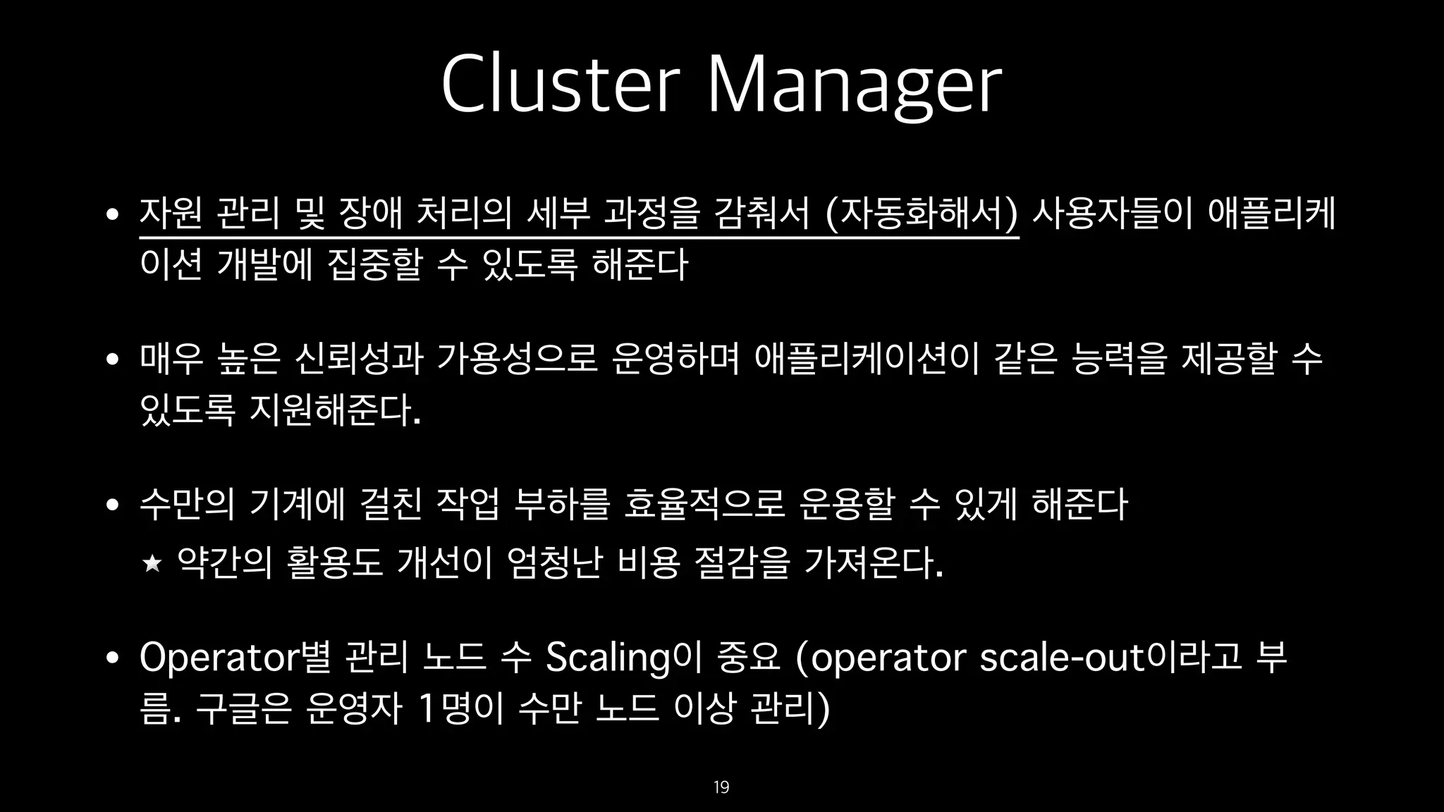 Cluster Manager
• 자원 관리 및 장애 처리의 세부 과정을 감춰서 (자동화해서) 사용자들이 애플리케
이션 개발에 집중할 수 있도록 해준다
• 매우 높은 신뢰성과 가용성으로 운영하며 애플리케이션이 같은 능력을 제공할 수
있도록 지원해준다.
• 수만의 기계에 걸친 작업 부하를 효율적으로 운용할 수 있게 해준다
약간의 활용도 개선이 엄청난 비용 절감을 가져온다.
• Operator별 관리 노드 수 Scaling이 중요 (operator scale-out이라고 부
름. 구글은 운영자 1명이 수만 노드 이상 관리)
19
 