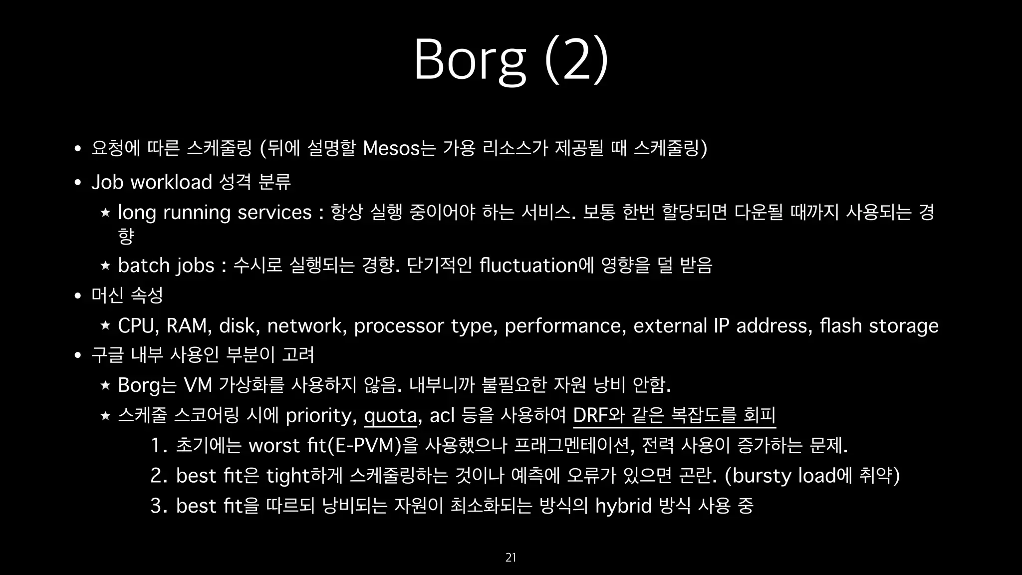 Borg (2)
• 요청에 따른 스케줄링 (뒤에 설명할 Mesos는 가용 리소스가 제공될 때 스케줄링)
• Job workload 성격 분류
long running services : 항상 실행 중이어야 하는 서비스. 보통 한번 할당되면 다운될 때까지 사용되는 경
향
batch jobs : 수시로 실행되는 경향. 단기적인 ﬂuctuation에 영향을 덜 받음
• 머신 속성
CPU, RAM, disk, network, processor type, performance, external IP address, ﬂash storage
• 구글 내부 사용인 부분이 고려
Borg는 VM 가상화를 사용하지 않음. 내부니까 불필요한 자원 낭비 안함.
스케줄 스코어링 시에 priority, quota, acl 등을 사용하여 DRF와 같은 복잡도를 회피
1. 초기에는 worst ﬁt(E-PVM)을 사용했으나 프래그멘테이션, 전력 사용이 증가하는 문제.
2. best ﬁt은 tight하게 스케줄링하는 것이나 예측에 오류가 있으면 곤란. (bursty load에 취약)
3. best ﬁt을 따르되 낭비되는 자원이 최소화되는 방식의 hybrid 방식 사용 중
21
 