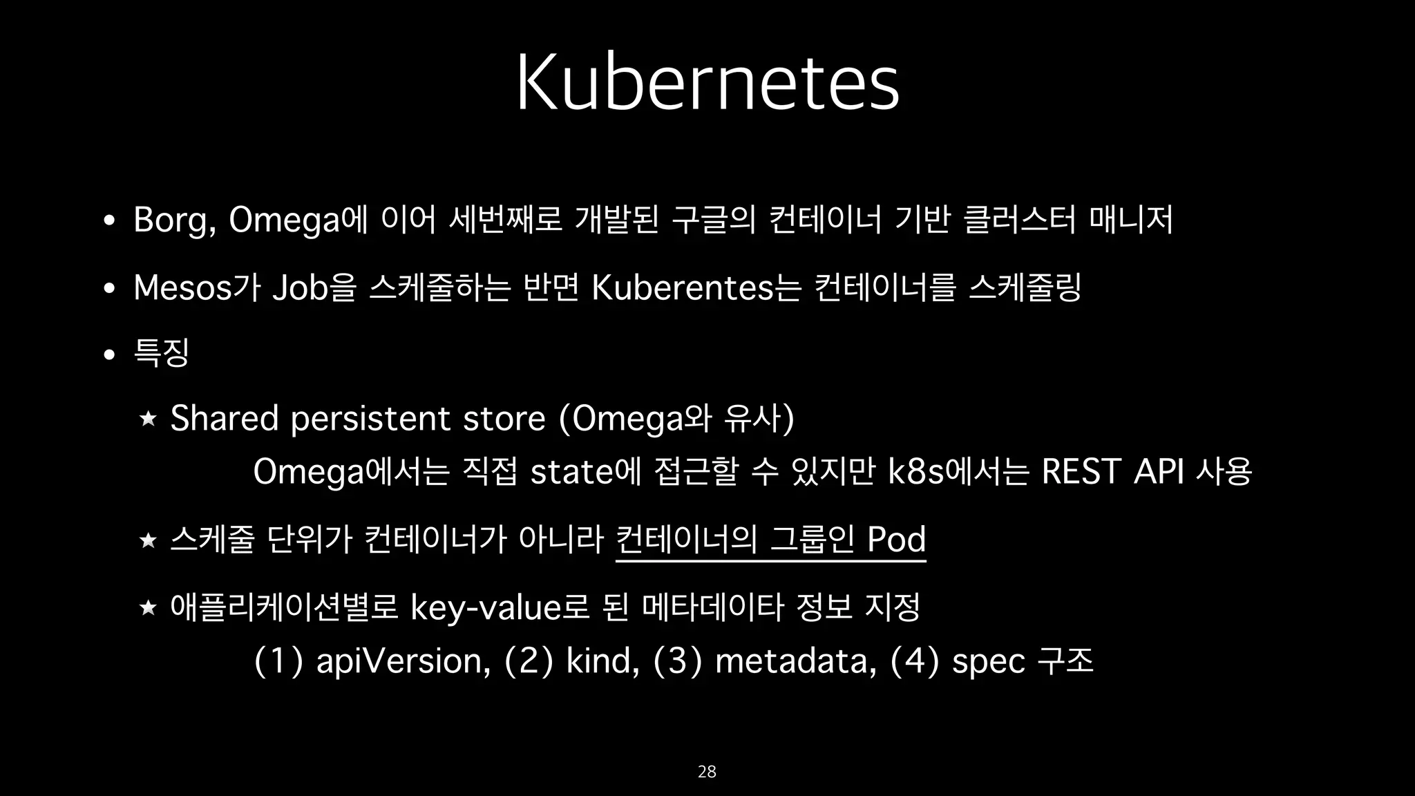 Kubernetes
• Borg, Omega에 이어 세번째로 개발된 구글의 컨테이너 기반 클러스터 매니저
• Mesos가 Job을 스케줄하는 반면 Kuberentes는 컨테이너를 스케줄링
• 특징
Shared persistent store (Omega와 유사)
Omega에서는 직접 state에 접근할 수 있지만 k8s에서는 REST API 사용
스케줄 단위가 컨테이너가 아니라 컨테이너의 그룹인 Pod
애플리케이션별로 key-value로 된 메타데이타 정보 지정
(1) apiVersion, (2) kind, (3) metadata, (4) spec 구조
28
 