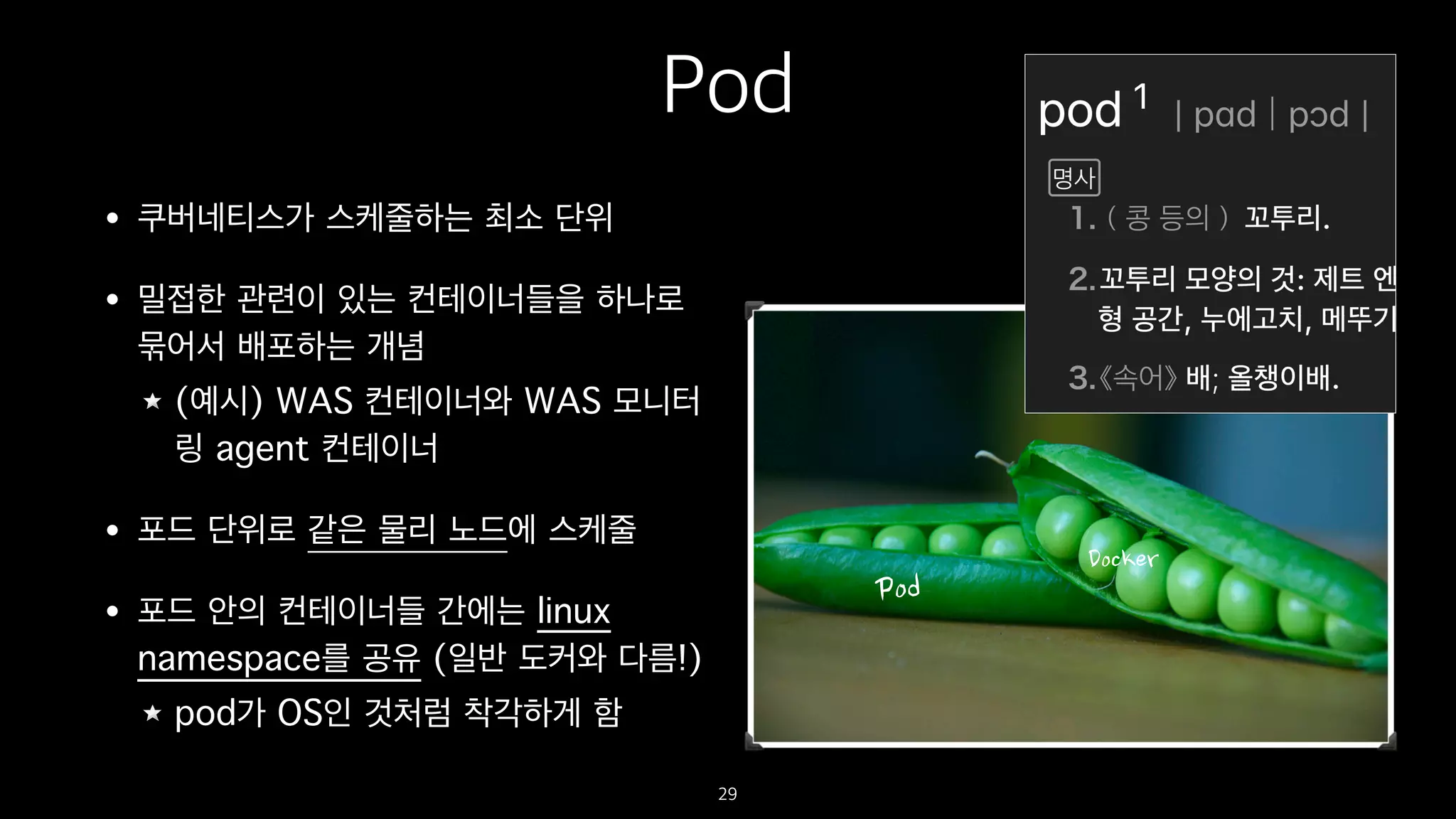 Pod
• 쿠버네티스가 스케줄하는 최소 단위
• 밀접한 관련이 있는 컨테이너들을 하나로
묶어서 배포하는 개념
(예시) WAS 컨테이너와 WAS 모니터
링 agent 컨테이너
• 포드 단위로 같은 물리 노드에 스케줄
• 포드 안의 컨테이너들 간에는 linux
namespace를 공유 (일반 도커와 다름!)
pod가 OS인 것처럼 착각하게 함
29
 