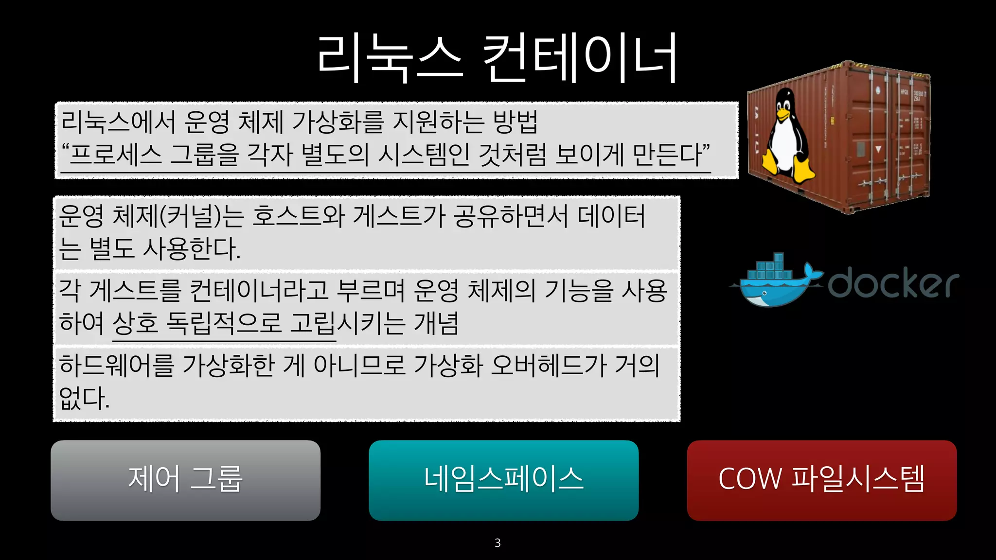 리눅스 컨테이너
3
리눅스에서 운영 체제 가상화를 지원하는 방법
“프로세스 그룹을 각자 별도의 시스템인 것처럼 보이게 만든다”
운영 체제(커널)는 호스트와 게스트가 공유하면서 데이터
는 별도 사용한다.
각 게스트를 컨테이너라고 부르며 운영 체제의 기능을 사용
하여 상호 독립적으로 고립시키는 개념
제어 그룹 네임스페이스 COW 파일시스템
하드웨어를 가상화한 게 아니므로 가상화 오버헤드가 거의
없다.
 