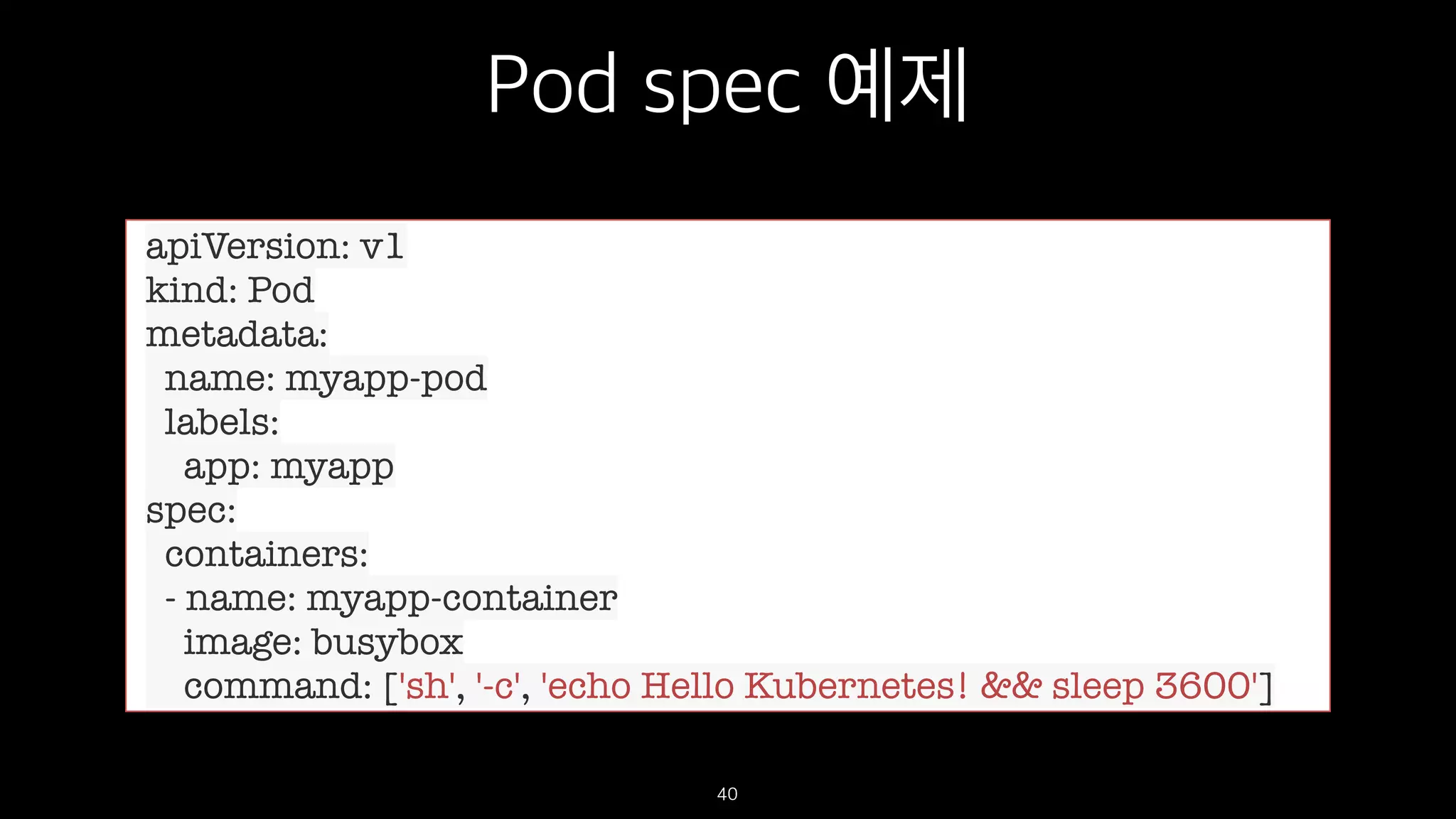 Pod spec 예제
40
apiVersion: v1
kind: Pod
metadata:
name: myapp-pod
labels:
app: myapp
spec:
containers:
- name: myapp-container
image: busybox
command: ['sh', '-c', 'echo Hello Kubernetes! && sleep 3600']
 