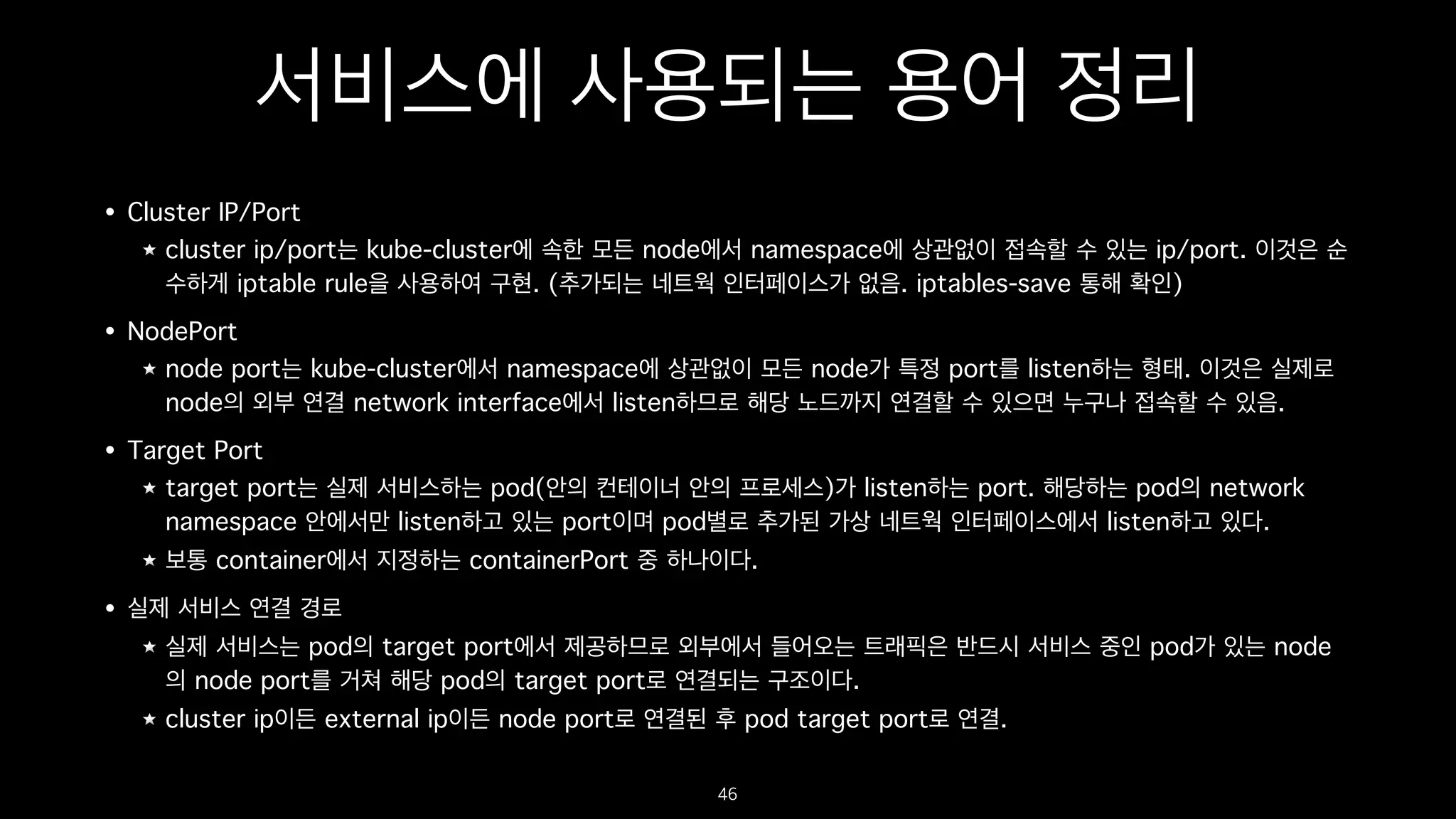 서비스에 사용되는 용어 정리
• Cluster IP/Port
cluster ip/port는 kube-cluster에 속한 모든 node에서 namespace에 상관없이 접속할 수 있는 ip/port. 이것은 순
수하게 iptable rule을 사용하여 구현. (추가되는 네트웍 인터페이스가 없음. iptables-save 통해 확인)
• NodePort
node port는 kube-cluster에서 namespace에 상관없이 모든 node가 특정 port를 listen하는 형태. 이것은 실제로
node의 외부 연결 network interface에서 listen하므로 해당 노드까지 연결할 수 있으면 누구나 접속할 수 있음.
• Target Port
target port는 실제 서비스하는 pod(안의 컨테이너 안의 프로세스)가 listen하는 port. 해당하는 pod의 network
namespace 안에서만 listen하고 있는 port이며 pod별로 추가된 가상 네트웍 인터페이스에서 listen하고 있다.
보통 container에서 지정하는 containerPort 중 하나이다.
• 실제 서비스 연결 경로
실제 서비스는 pod의 target port에서 제공하므로 외부에서 들어오는 트래픽은 반드시 서비스 중인 pod가 있는 node
의 node port를 거쳐 해당 pod의 target port로 연결되는 구조이다. 
cluster ip이든 external ip이든 node port로 연결된 후 pod target port로 연결.
46
 