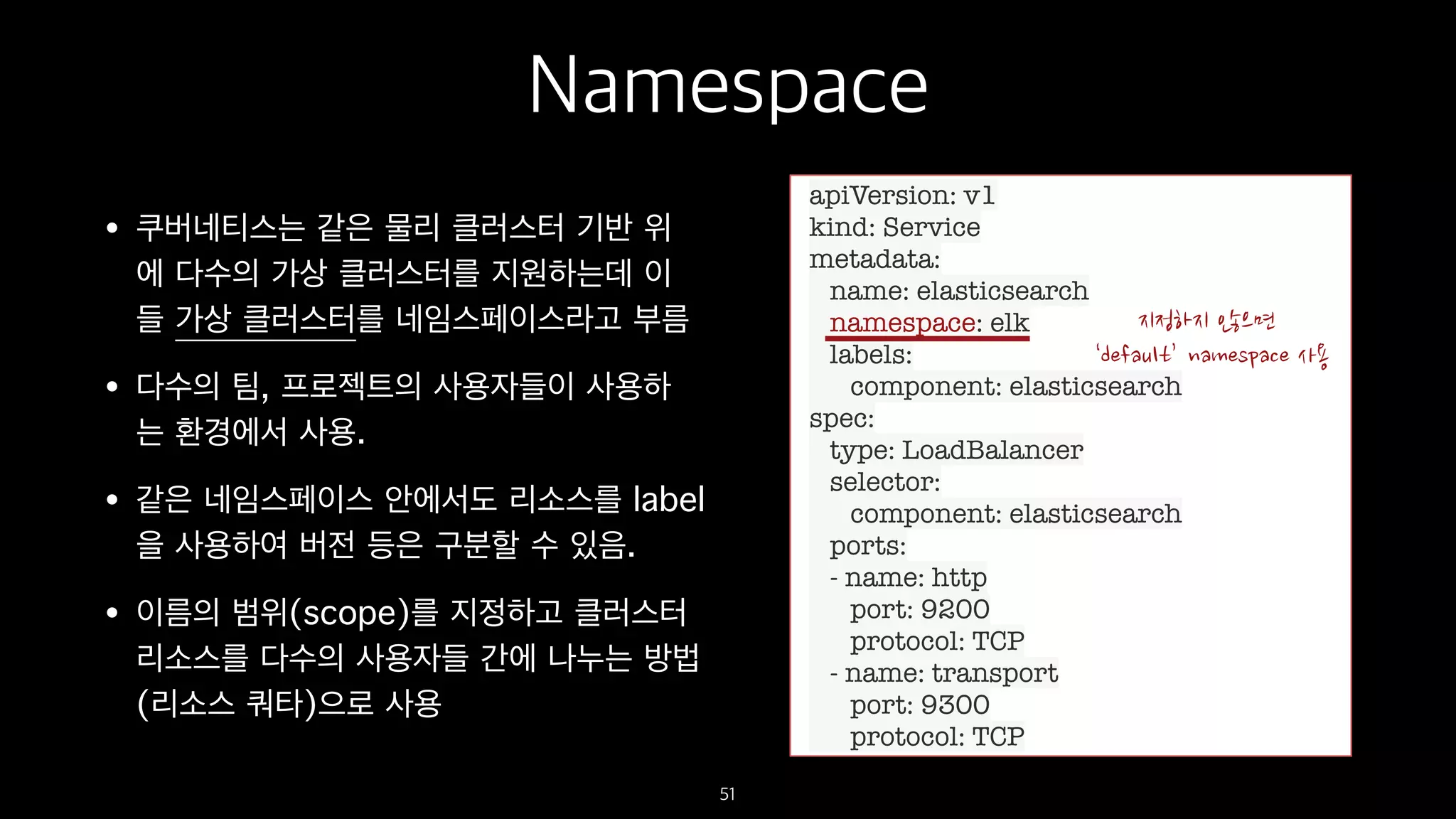 Namespace
• 쿠버네티스는 같은 물리 클러스터 기반 위
에 다수의 가상 클러스터를 지원하는데 이
들 가상 클러스터를 네임스페이스라고 부름
• 다수의 팀, 프로젝트의 사용자들이 사용하
는 환경에서 사용.
• 같은 네임스페이스 안에서도 리소스를 label
을 사용하여 버전 등은 구분할 수 있음.
• 이름의 범위(scope)를 지정하고 클러스터
리소스를 다수의 사용자들 간에 나누는 방법
(리소스 쿼타)으로 사용
51
apiVersion: v1
kind: Service
metadata:
name: elasticsearch
namespace: elk
labels:
component: elasticsearch
spec:
type: LoadBalancer
selector:
component: elasticsearch
ports:
- name: http
port: 9200
protocol: TCP
- name: transport
port: 9300
protocol: TCP
 