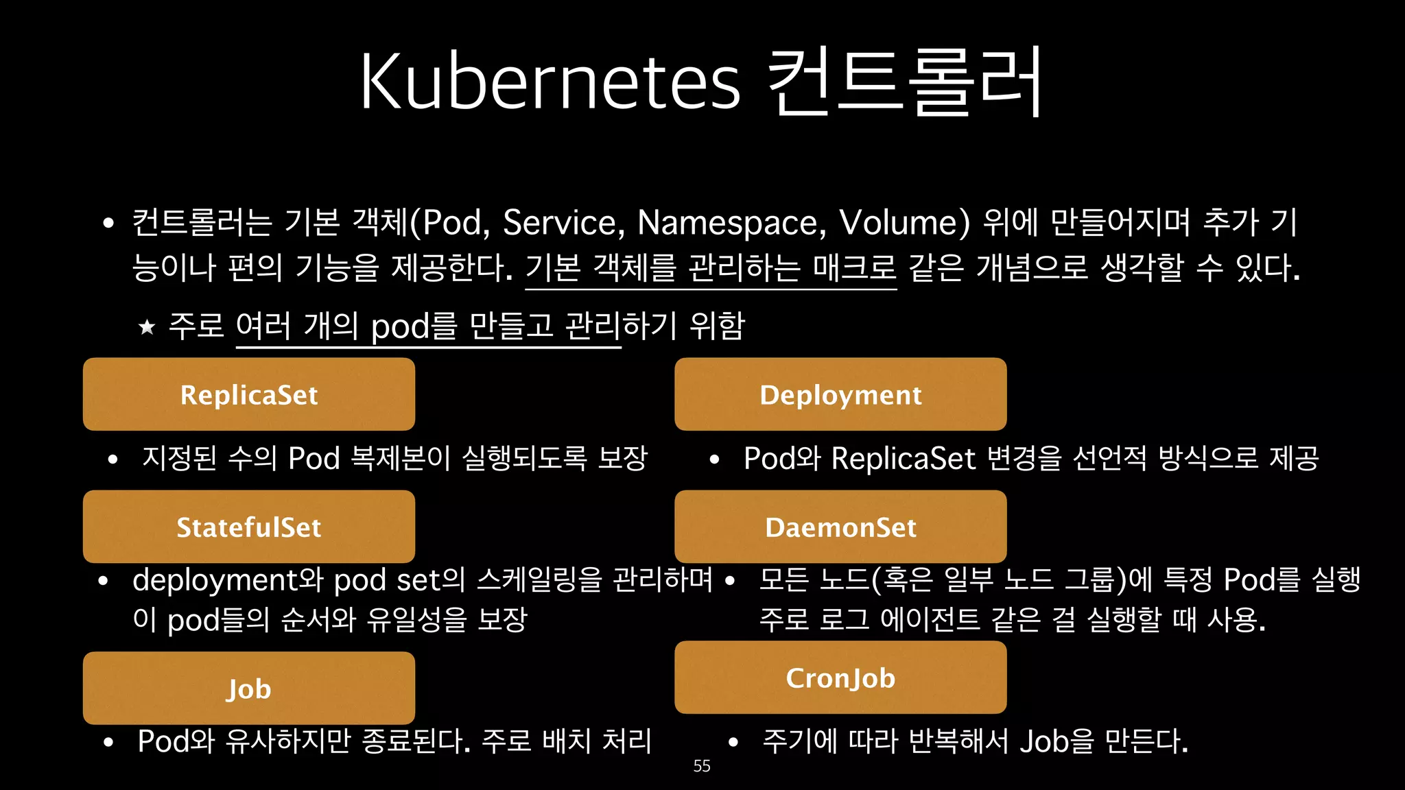Kubernetes 컨트롤러
• 컨트롤러는 기본 객체(Pod, Service, Namespace, Volume) 위에 만들어지며 추가 기
능이나 편의 기능을 제공한다. 기본 객체를 관리하는 매크로 같은 개념으로 생각할 수 있다.
주로 여러 개의 pod를 만들고 관리하기 위함
55
ReplicaSet Deployment
StatefulSet DaemonSet
Job CronJob
• 지정된 수의 Pod 복제본이 실행되도록 보장 • Pod와 ReplicaSet 변경을 선언적 방식으로 제공
• deployment와 pod set의 스케일링을 관리하며 
이 pod들의 순서와 유일성을 보장
• 모든 노드(혹은 일부 노드 그룹)에 특정 Pod를 실행 
주로 로그 에이전트 같은 걸 실행할 때 사용.
• Pod와 유사하지만 종료된다. 주로 배치 처리 • 주기에 따라 반복해서 Job을 만든다.
 