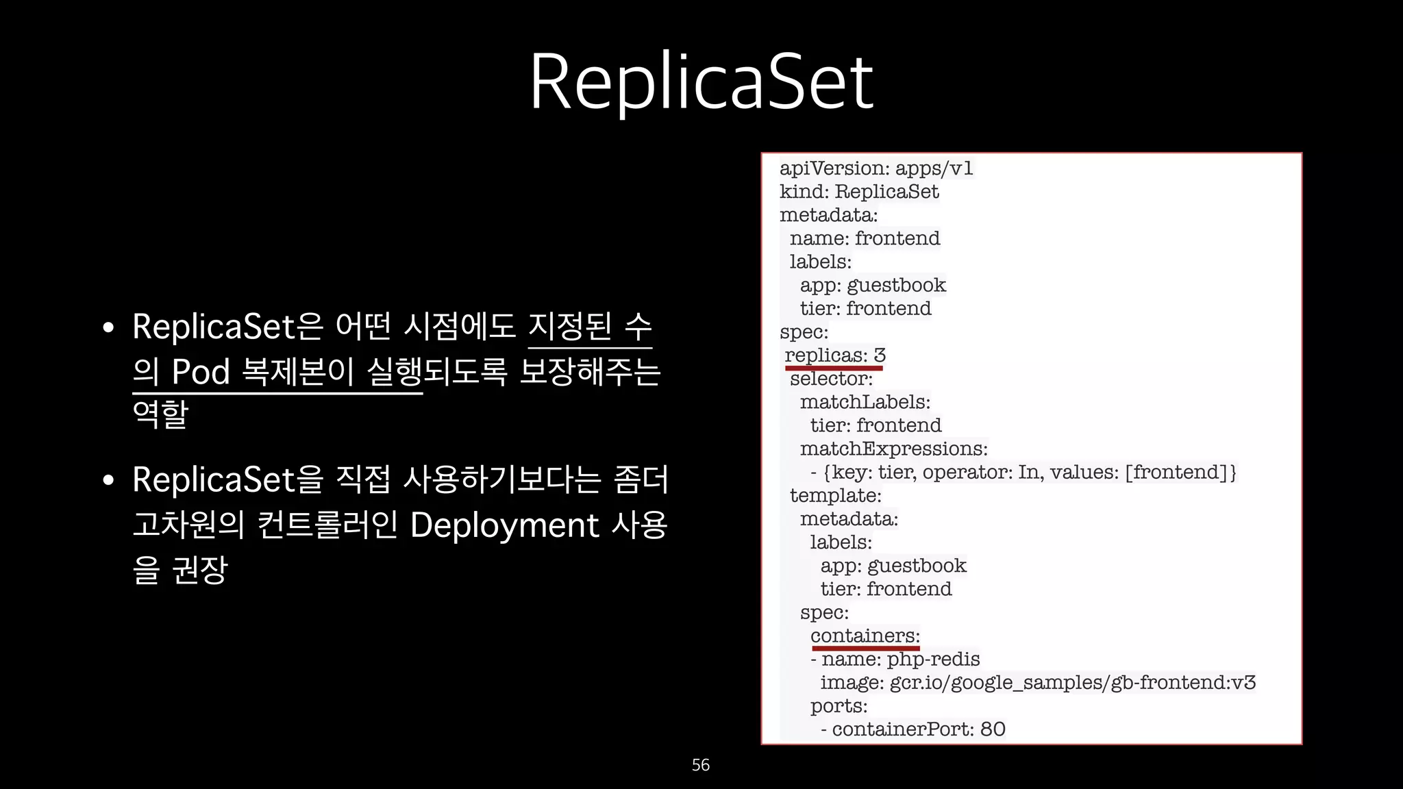 ReplicaSet
• ReplicaSet은 어떤 시점에도 지정된 수
의 Pod 복제본이 실행되도록 보장해주는
역할
• ReplicaSet을 직접 사용하기보다는 좀더
고차원의 컨트롤러인 Deployment 사용
을 권장
56
apiVersion: apps/v1
kind: ReplicaSet
metadata:
name: frontend
labels:
app: guestbook
tier: frontend
spec:
replicas: 3
selector:
matchLabels:
tier: frontend
matchExpressions:
- {key: tier, operator: In, values: [frontend]}
template:
metadata:
labels:
app: guestbook
tier: frontend
spec:
containers:
- name: php-redis
image: gcr.io/google_samples/gb-frontend:v3
ports:
- containerPort: 80
 