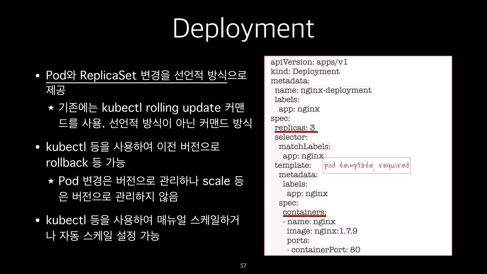 Deployment
• Pod와 ReplicaSet 변경을 선언적 방식으로
제공
기존에는 kubectl rolling update 커맨
드를 사용. 선언적 방식이 아닌 커맨드 방식
• kubectl 등을 사용하여 이전 버전으로
rollback 등 가능
Pod 변경은 버전으로 관리하나 scale 등
은 버전으로 관리하지 않음
• kubectl 등을 사용하여 매뉴얼 스케일하거
나 자동 스케일 설정 가능
57
apiVersion: apps/v1
kind: Deployment
metadata:
name: nginx-deployment
labels:
app: nginx
spec:
replicas: 3
selector:
matchLabels:
app: nginx
template:
metadata:
labels:
app: nginx
spec:
containers:
- name: nginx
image: nginx:1.7.9
ports:
- containerPort: 80
 