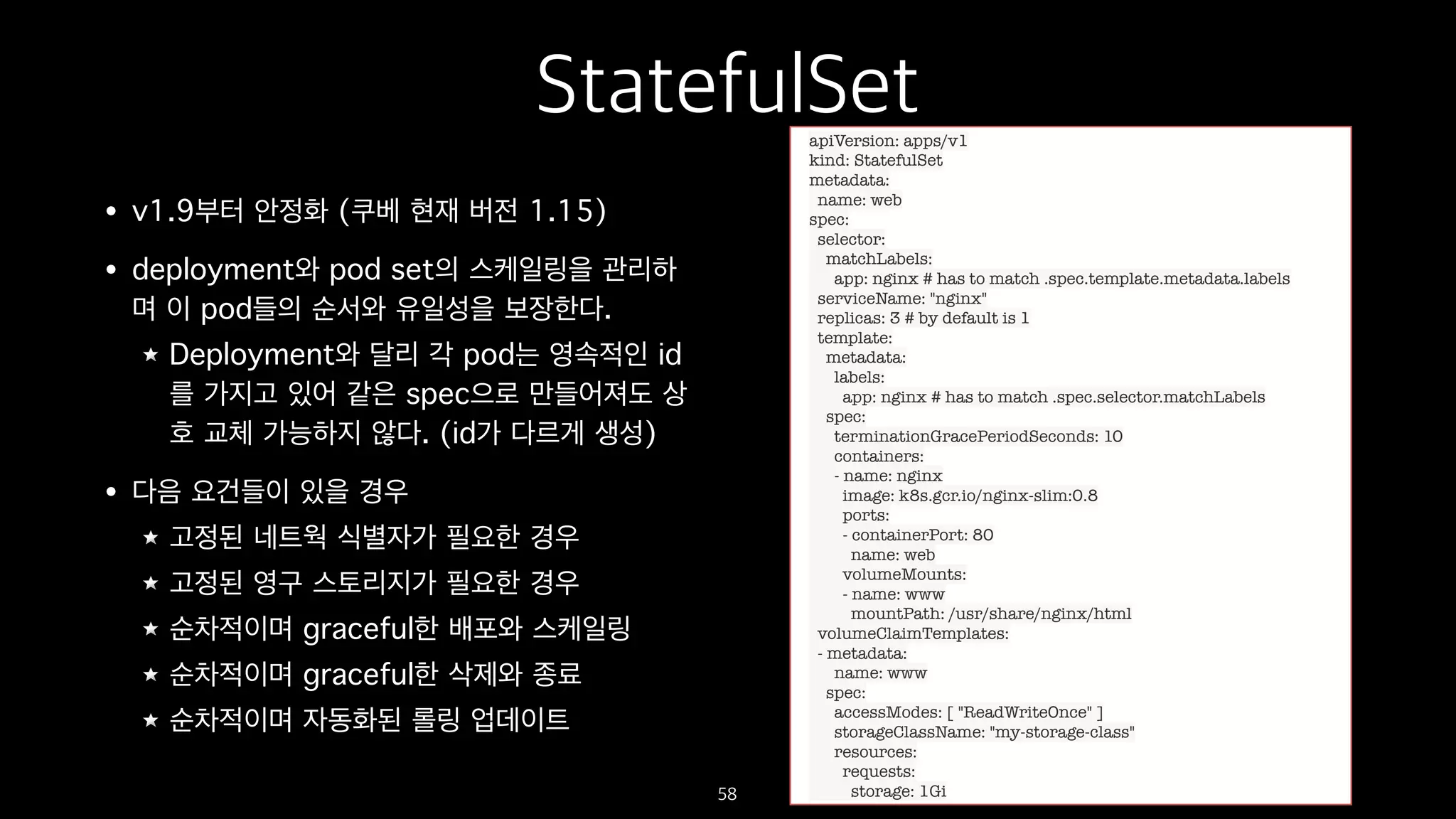 StatefulSet
• v1.9부터 안정화 (쿠베 현재 버전 1.15)
• deployment와 pod set의 스케일링을 관리하
며 이 pod들의 순서와 유일성을 보장한다.
Deployment와 달리 각 pod는 영속적인 id
를 가지고 있어 같은 spec으로 만들어져도 상
호 교체 가능하지 않다. (id가 다르게 생성)
• 다음 요건들이 있을 경우
고정된 네트웍 식별자가 필요한 경우
고정된 영구 스토리지가 필요한 경우
순차적이며 graceful한 배포와 스케일링
순차적이며 graceful한 삭제와 종료
순차적이며 자동화된 롤링 업데이트
58
apiVersion: apps/v1
kind: StatefulSet
metadata:
name: web
spec:
selector:
matchLabels:
app: nginx # has to match .spec.template.metadata.labels
serviceName: "nginx"
replicas: 3 # by default is 1
template:
metadata:
labels:
app: nginx # has to match .spec.selector.matchLabels
spec:
terminationGracePeriodSeconds: 10
containers:
- name: nginx
image: k8s.gcr.io/nginx-slim:0.8
ports:
- containerPort: 80
name: web
volumeMounts:
- name: www
mountPath: /usr/share/nginx/html
volumeClaimTemplates:
- metadata:
name: www
spec:
accessModes: [ "ReadWriteOnce" ]
storageClassName: "my-storage-class"
resources:
requests:
storage: 1Gi
 