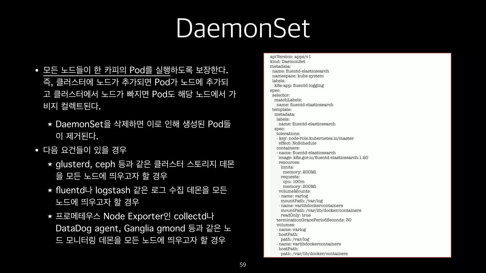 DaemonSet
• 모든 노드들이 한 카피의 Pod를 실행하도록 보장한다.
즉, 클러스터에 노드가 추가되면 Pod가 노드에 추가되
고 클러스터에서 노드가 빠지면 Pod도 해당 노드에서 가
비지 컬렉트된다.
DaemonSet을 삭제하면 이로 인해 생성된 Pod들
이 제거된다.
• 다음 요건들이 있을 경우
glusterd, ceph 등과 같은 클러스터 스토리지 데몬
을 모든 노드에 띄우고자 할 경우
ﬂuentd나 logstash 같은 로그 수집 데몬을 모든
노드에 띄우고자 할 경우
프로메테우스 Node Exporter인 collectd나
DataDog agent, Ganglia gmond 등과 같은 노
드 모니터링 데몬을 모든 노드에 띄우고자 할 경우
59
apiVersion: apps/v1
kind: DaemonSet
metadata:
name: ﬂuentd-elasticsearch
namespace: kube-system
labels:
k8s-app: ﬂuentd-logging
spec:
selector:
matchLabels:
name: ﬂuentd-elasticsearch
template:
metadata:
labels:
name: ﬂuentd-elasticsearch
spec:
tolerations:
- key: node-role.kubernetes.io/master
effect: NoSchedule
containers:
- name: ﬂuentd-elasticsearch
image: k8s.gcr.io/ﬂuentd-elasticsearch:1.20
resources:
limits:
memory: 200Mi
requests:
cpu: 100m
memory: 200Mi
volumeMounts:
- name: varlog
mountPath: /var/log
- name: varlibdockercontainers
mountPath: /var/lib/docker/containers
readOnly: true
terminationGracePeriodSeconds: 30
volumes:
- name: varlog
hostPath:
path: /var/log
- name: varlibdockercontainers
hostPath:
path: /var/lib/docker/containers
 