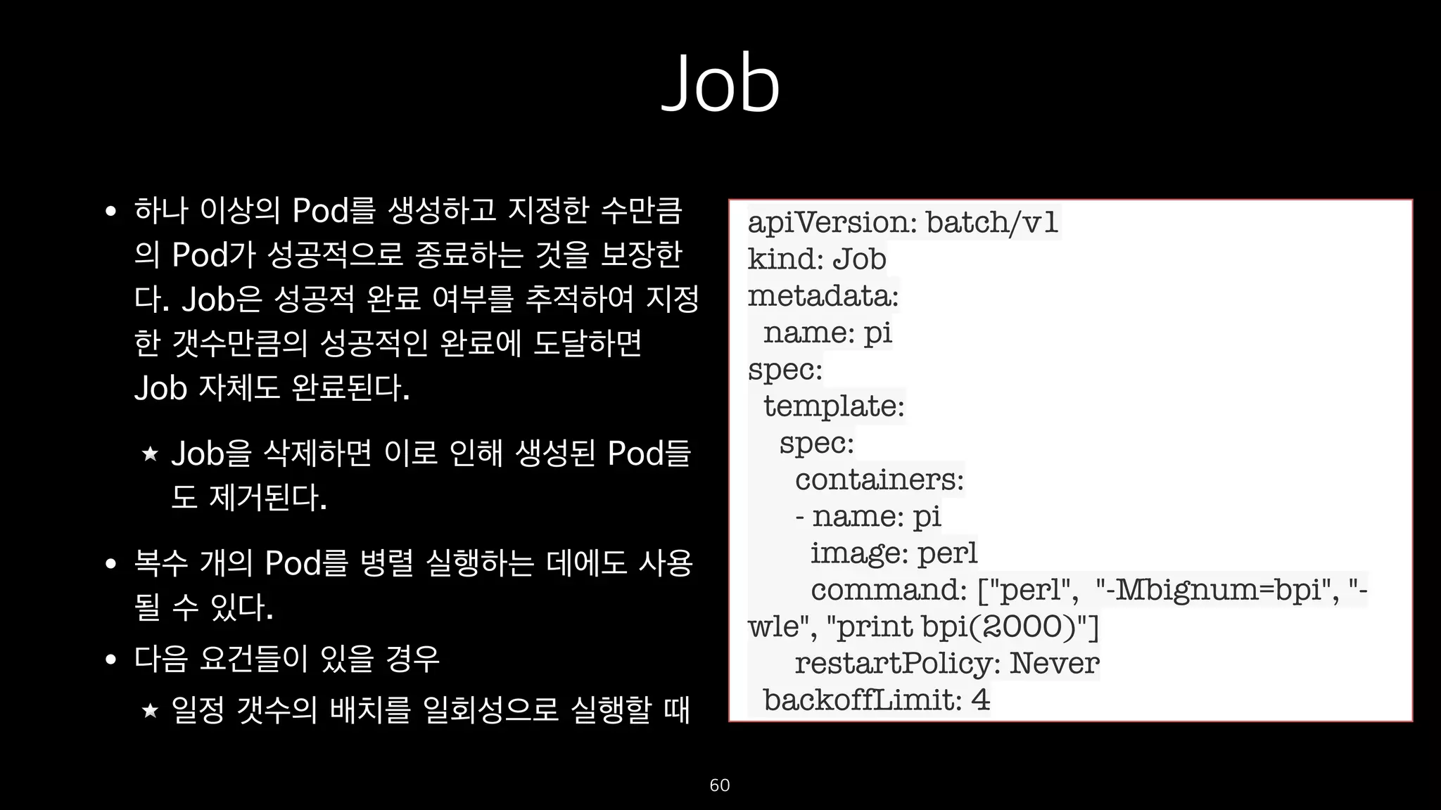 Job
• 하나 이상의 Pod를 생성하고 지정한 수만큼
의 Pod가 성공적으로 종료하는 것을 보장한
다. Job은 성공적 완료 여부를 추적하여 지정
한 갯수만큼의 성공적인 완료에 도달하면
Job 자체도 완료된다.
Job을 삭제하면 이로 인해 생성된 Pod들
도 제거된다.
• 복수 개의 Pod를 병렬 실행하는 데에도 사용
될 수 있다.
• 다음 요건들이 있을 경우
일정 갯수의 배치를 일회성으로 실행할 때
60
apiVersion: batch/v1
kind: Job
metadata:
name: pi
spec:
template:
spec:
containers:
- name: pi
image: perl
command: ["perl", "-Mbignum=bpi", "-
wle", "print bpi(2000)"]
restartPolicy: Never
backoffLimit: 4
 