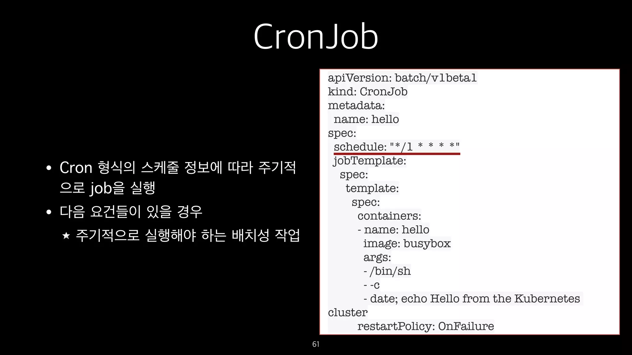 CronJob
• Cron 형식의 스케줄 정보에 따라 주기적
으로 job을 실행
• 다음 요건들이 있을 경우
주기적으로 실행해야 하는 배치성 작업
61
apiVersion: batch/v1beta1
kind: CronJob
metadata:
name: hello
spec:
schedule: "*/1 * * * *"
jobTemplate:
spec:
template:
spec:
containers:
- name: hello
image: busybox
args:
- /bin/sh
- -c
- date; echo Hello from the Kubernetes
cluster
restartPolicy: OnFailure
 