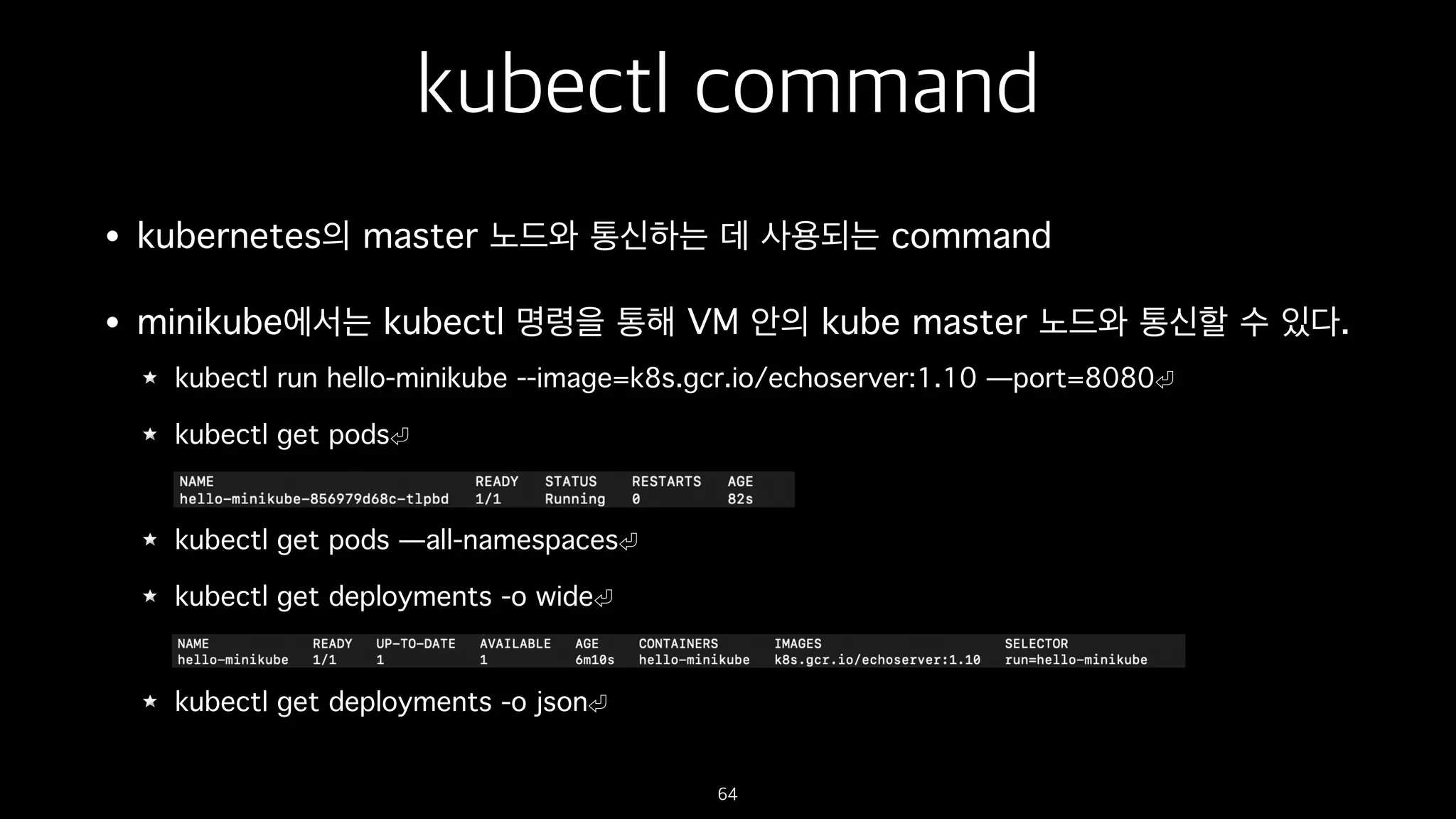 kubectl command
• kubernetes의 master 노드와 통신하는 데 사용되는 command
• minikube에서는 kubectl 명령을 통해 VM 안의 kube master 노드와 통신할 수 있다.
kubectl run hello-minikube --image=k8s.gcr.io/echoserver:1.10 —port=8080
kubectl get pods
kubectl get pods —all-namespaces
kubectl get deployments -o wide
kubectl get deployments -o json
64
 