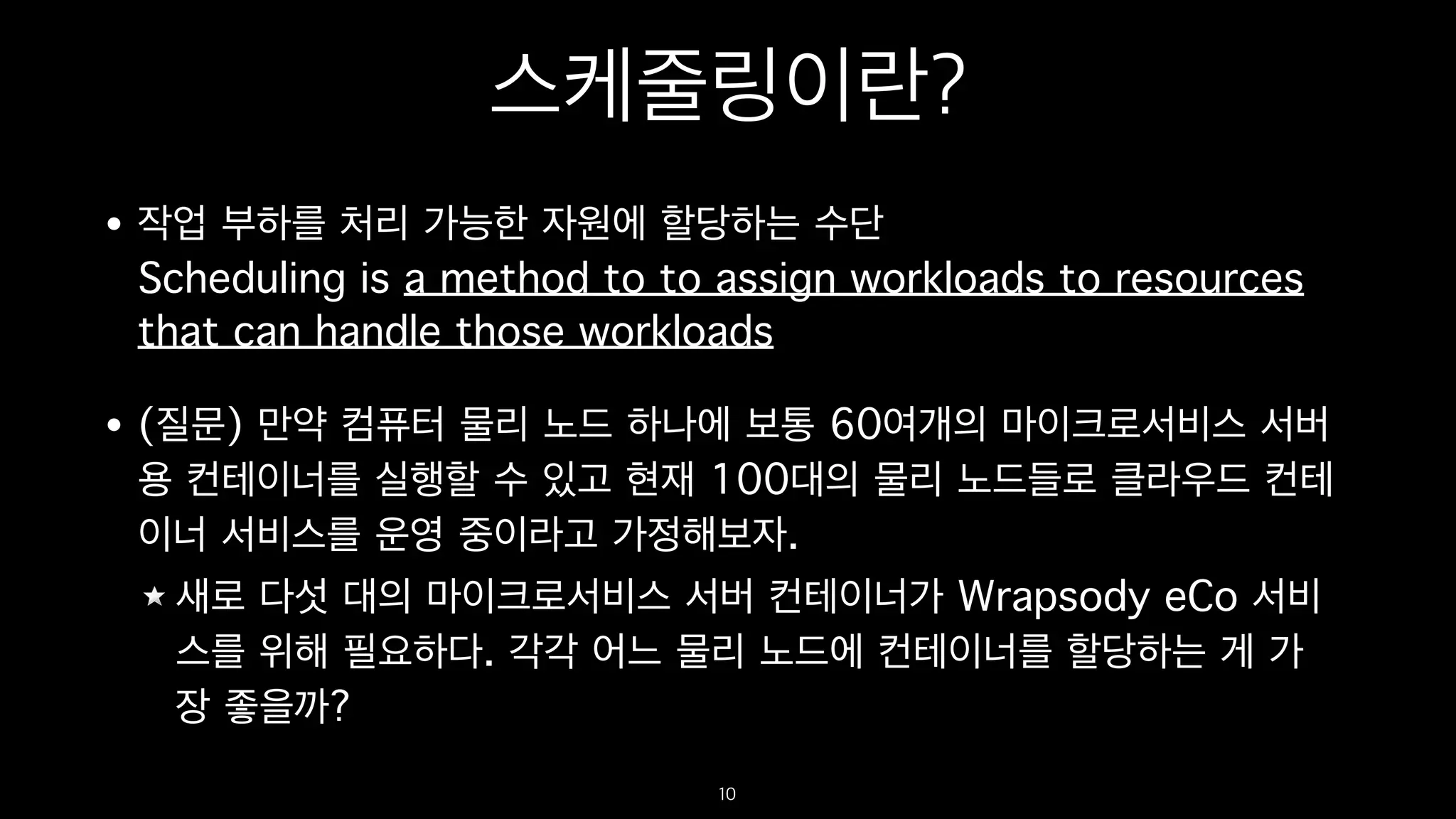스케줄링이란?
• 작업 부하를 처리 가능한 자원에 할당하는 수단 
Scheduling is a method to to assign workloads to resources
that can handle those workloads
• (질문) 만약 컴퓨터 물리 노드 하나에 보통 60여개의 마이크로서비스 서버
용 컨테이너를 실행할 수 있고 현재 100대의 물리 노드들로 클라우드 컨테
이너 서비스를 운영 중이라고 가정해보자.
새로 다섯 대의 마이크로서비스 서버 컨테이너가 Wrapsody eCo 서비
스를 위해 필요하다. 각각 어느 물리 노드에 컨테이너를 할당하는 게 가
장 좋을까?
10
 