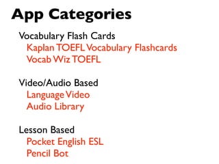 App Categories
Vocabulary Flash Cards
 Kaplan TOEFL Vocabulary Flashcards
 Vocab Wiz TOEFL

Video/Audio Based 
  Language Video
  Audio Library

Lesson Based
  Pocket English ESL
  Pencil Bot
 