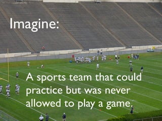 Imagine:


  A sports team that could
  practice but was never
  allowed to play a game.
 