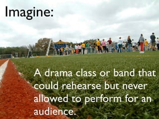Imagine:



    A drama class or band that
    could rehearse but never
    allowed to perform for an
    audience.
 