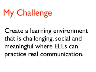 My Challenge
Create a learning environment
that is challenging, social and
meaningful where ELLs can
practice real communication.
 